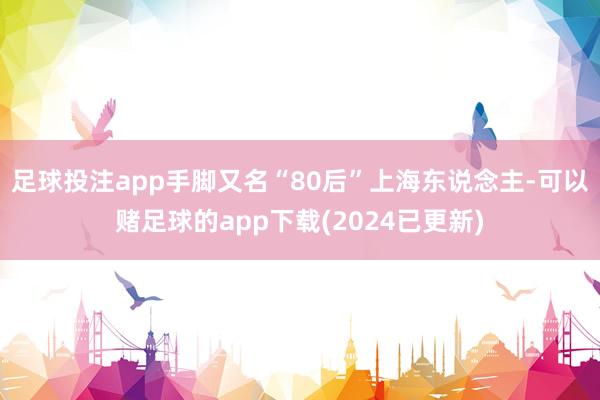 足球投注app手脚又名“80后”上海东说念主-可以赌足球的app下载(2024已更新)