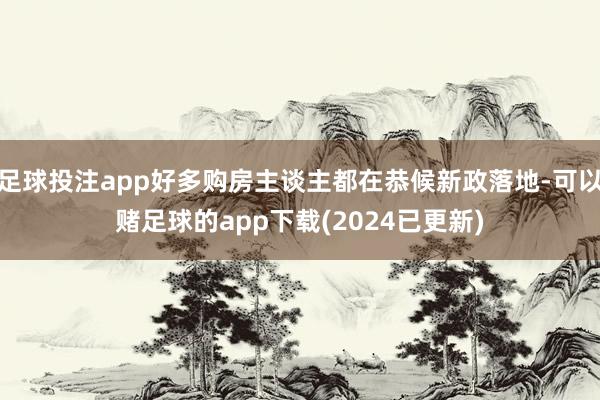 足球投注app好多购房主谈主都在恭候新政落地-可以赌足球的app下载(2024已更新)