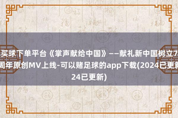 买球下单平台《掌声献给中国》——献礼新中国树立75周年原创MV上线-可以赌足球的app下载(2024已更新)