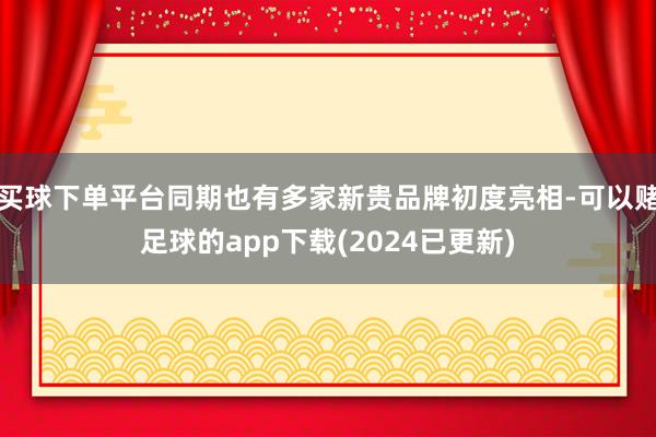 买球下单平台同期也有多家新贵品牌初度亮相-可以赌足球的app下载(2024已更新)