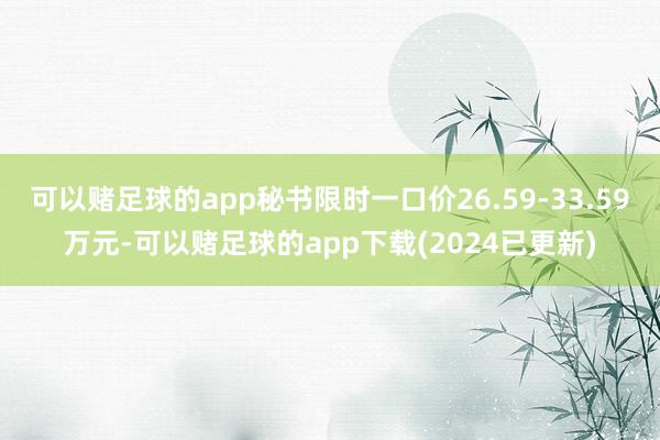 可以赌足球的app秘书限时一口价26.59-33.59万元-可以赌足球的app下载(2024已更新)