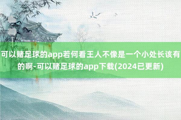 可以赌足球的app若何看王人不像是一个小处长该有的啊-可以赌足球的app下载(2024已更新)