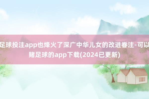 足球投注app也烽火了深广中华儿女的改进眷注-可以赌足球的app下载(2024已更新)