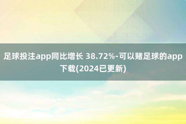 足球投注app同比增长 38.72%-可以赌足球的app下载(2024已更新)