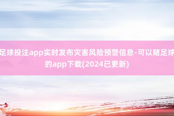 足球投注app实时发布灾害风险预警信息-可以赌足球的app下载(2024已更新)