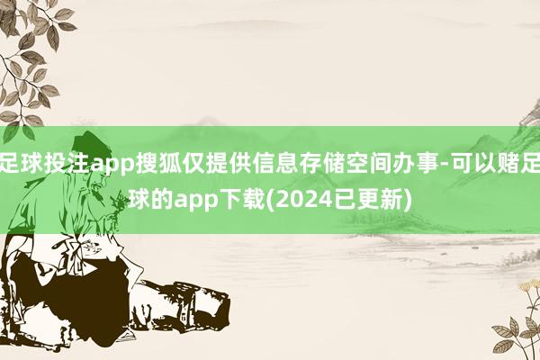 足球投注app搜狐仅提供信息存储空间办事-可以赌足球的app下载(2024已更新)