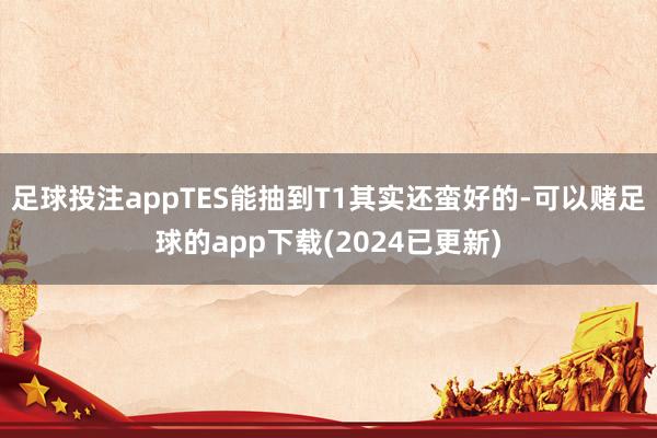 足球投注appTES能抽到T1其实还蛮好的-可以赌足球的app下载(2024已更新)