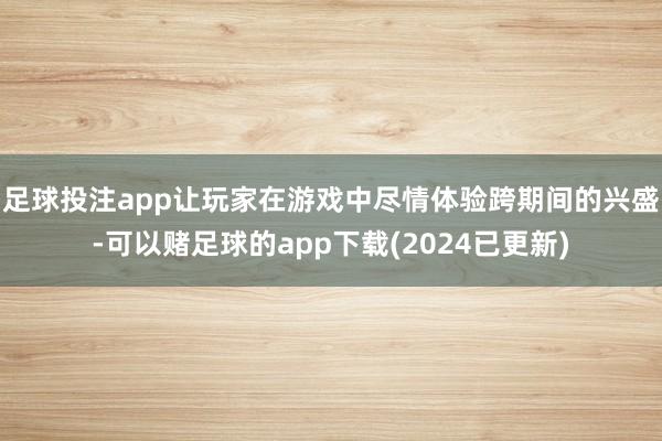 足球投注app让玩家在游戏中尽情体验跨期间的兴盛-可以赌足球的app下载(2024已更新)