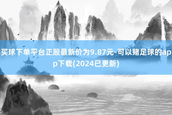 买球下单平台正股最新价为9.87元-可以赌足球的app下载(2024已更新)