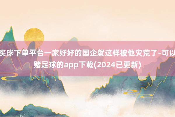 买球下单平台一家好好的国企就这样被他灾荒了-可以赌足球的app下载(2024已更新)