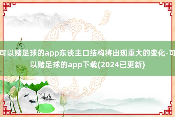 可以赌足球的app东谈主口结构将出现重大的变化-可以赌足球的app下载(2024已更新)