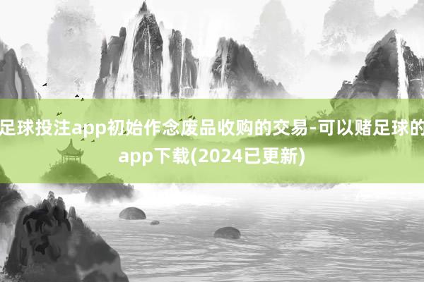 足球投注app初始作念废品收购的交易-可以赌足球的app下载(2024已更新)