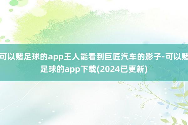 可以赌足球的app王人能看到巨匠汽车的影子-可以赌足球的app下载(2024已更新)