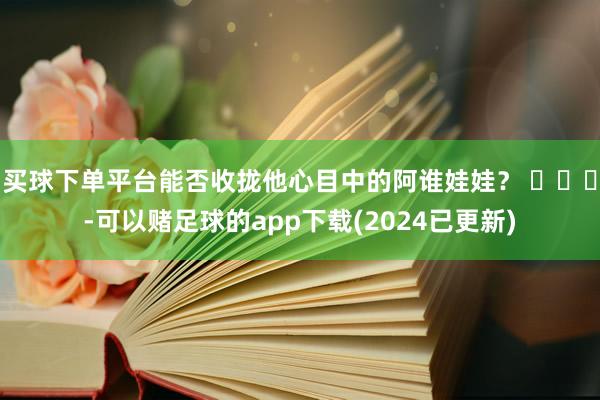 买球下单平台能否收拢他心目中的阿谁娃娃？ ​​​-可以赌足球的app下载(2024已更新)