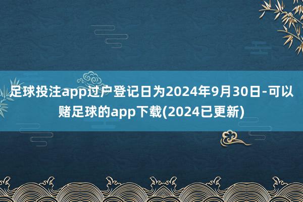 足球投注app过户登记日为2024年9月30日-可以赌足球的app下载(2024已更新)