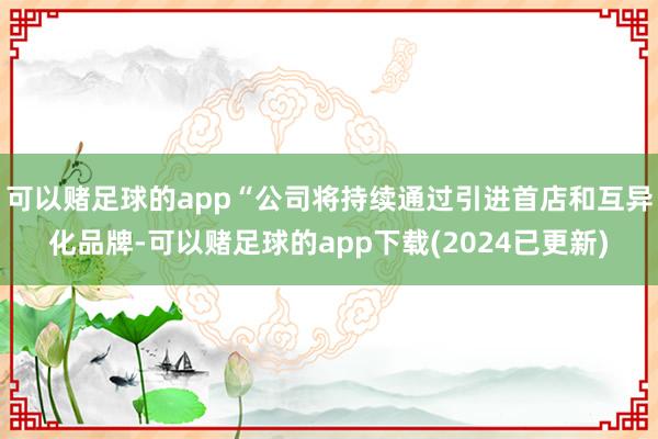 可以赌足球的app“公司将持续通过引进首店和互异化品牌-可以赌足球的app下载(2024已更新)