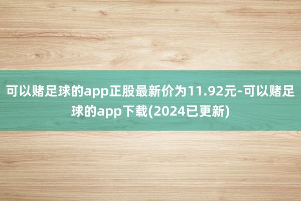 可以赌足球的app正股最新价为11.92元-可以赌足球的app下载(2024已更新)