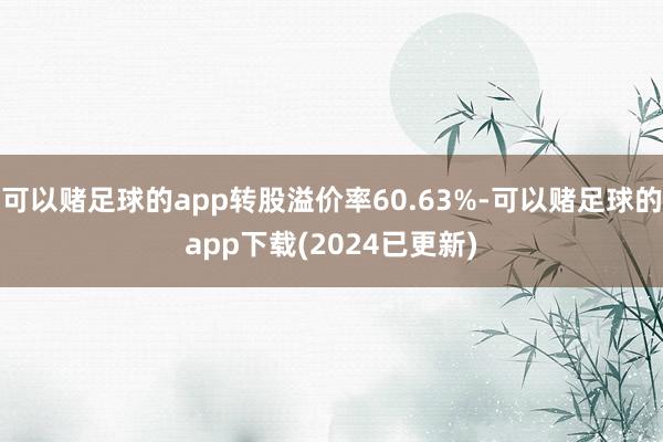 可以赌足球的app转股溢价率60.63%-可以赌足球的app下载(2024已更新)