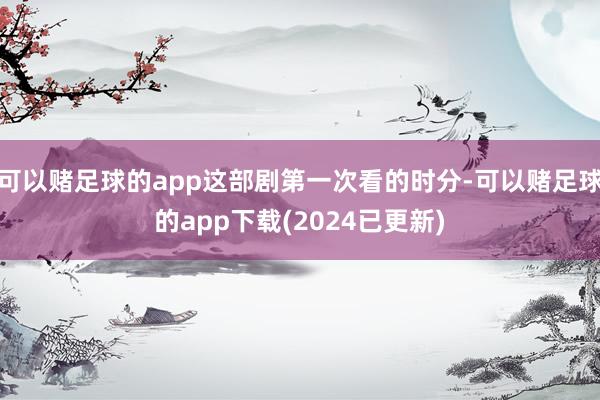 可以赌足球的app这部剧第一次看的时分-可以赌足球的app下载(2024已更新)