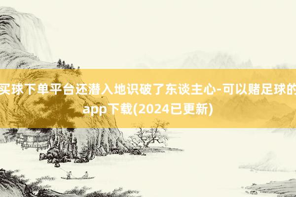 买球下单平台还潜入地识破了东谈主心-可以赌足球的app下载(2024已更新)