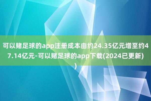 可以赌足球的app注册成本由约24.35亿元增至约47.14亿元-可以赌足球的app下载(2024已更新)