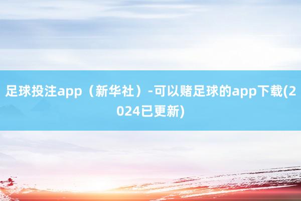 足球投注app（新华社）-可以赌足球的app下载(2024已更新)