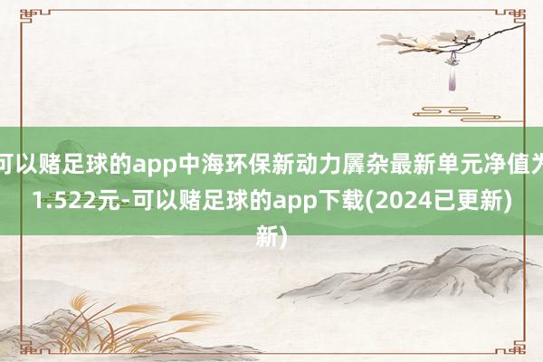 可以赌足球的app中海环保新动力羼杂最新单元净值为1.522元-可以赌足球的app下载(2024已更新)