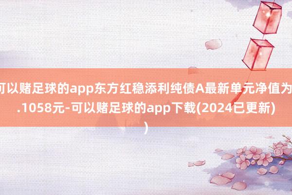 可以赌足球的app东方红稳添利纯债A最新单元净值为1.1058元-可以赌足球的app下载(2024已更新)