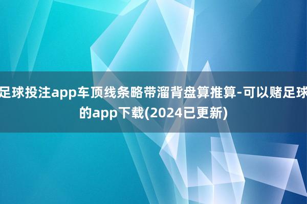 足球投注app车顶线条略带溜背盘算推算-可以赌足球的app下载(2024已更新)