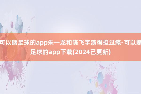 可以赌足球的app朱一龙和陈飞宇演得挺过瘾-可以赌足球的app下载(2024已更新)