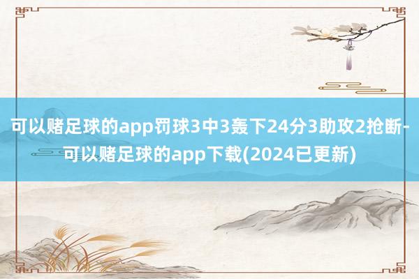 可以赌足球的app罚球3中3轰下24分3助攻2抢断-可以赌足球的app下载(2024已更新)