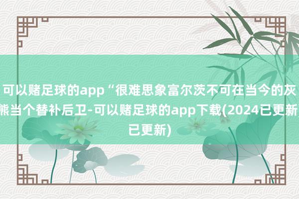 可以赌足球的app“很难思象富尔茨不可在当今的灰熊当个替补后卫-可以赌足球的app下载(2024已更新)