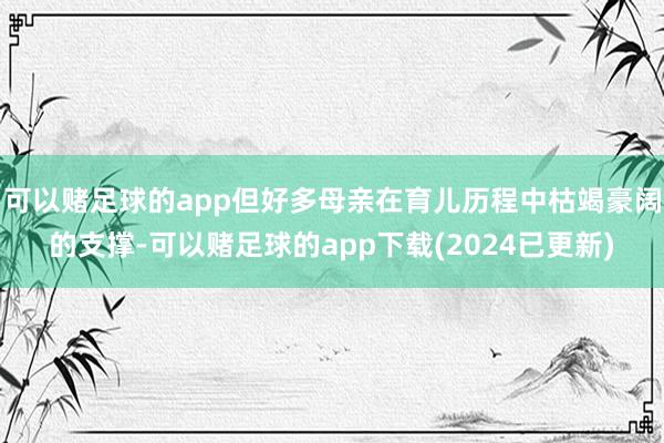 可以赌足球的app但好多母亲在育儿历程中枯竭豪阔的支撑-可以赌足球的app下载(2024已更新)