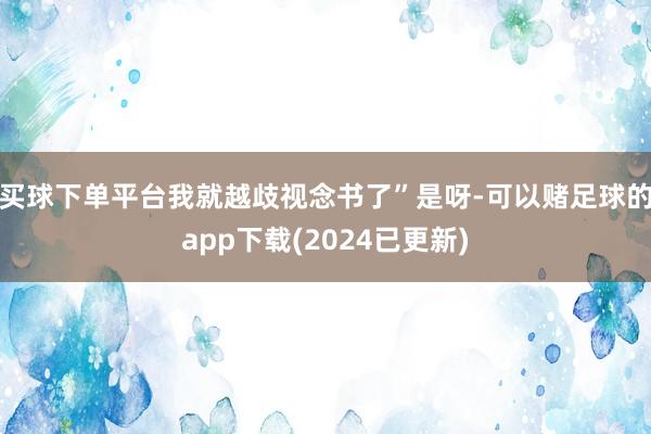 买球下单平台我就越歧视念书了”是呀-可以赌足球的app下载(2024已更新)