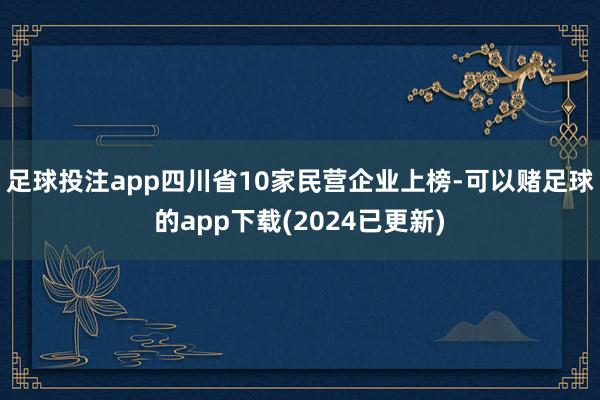 足球投注app四川省10家民营企业上榜-可以赌足球的app下载(2024已更新)