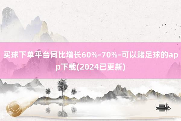 买球下单平台同比增长60%-70%-可以赌足球的app下载(2024已更新)