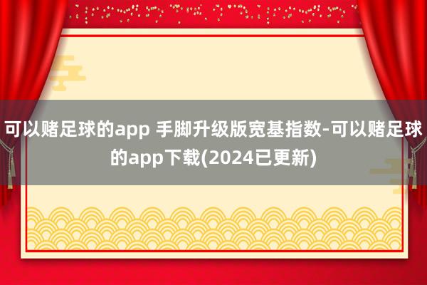 可以赌足球的app 手脚升级版宽基指数-可以赌足球的app下载(2024已更新)