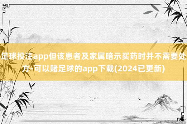 足球投注app但该患者及家属暗示买药时并不需要处方-可以赌足球的app下载(2024已更新)