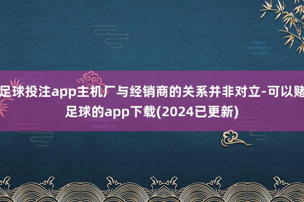 足球投注app主机厂与经销商的关系并非对立-可以赌足球的app下载(2024已更新)