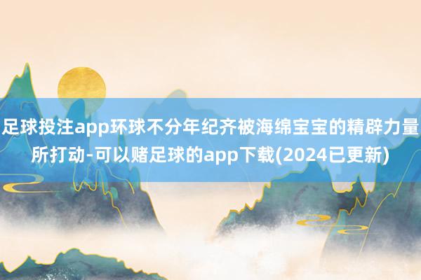 足球投注app环球不分年纪齐被海绵宝宝的精辟力量所打动-可以赌足球的app下载(2024已更新)