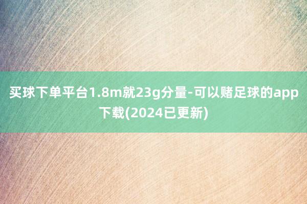 买球下单平台1.8m就23g分量-可以赌足球的app下载(2024已更新)