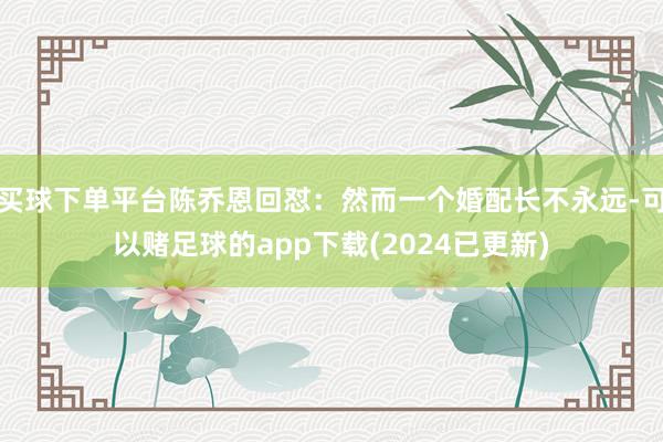 买球下单平台陈乔恩回怼：然而一个婚配长不永远-可以赌足球的app下载(2024已更新)