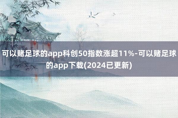 可以赌足球的app科创50指数涨超11%-可以赌足球的app下载(2024已更新)