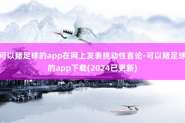 可以赌足球的app在网上发表挑动性言论-可以赌足球的app下载(2024已更新)