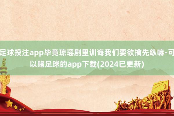 足球投注app毕竟琼瑶剧里训诲我们要欲擒先纵嘛-可以赌足球的app下载(2024已更新)