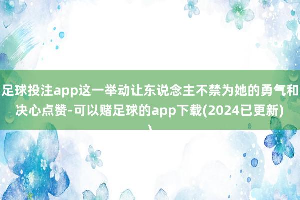 足球投注app这一举动让东说念主不禁为她的勇气和决心点赞-可以赌足球的app下载(2024已更新)