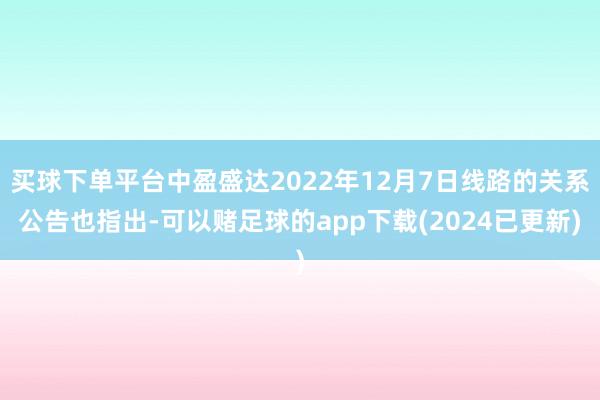 买球下单平台中盈盛达2022年12月7日线路的关系公告也指出-可以赌足球的app下载(2024已更新)