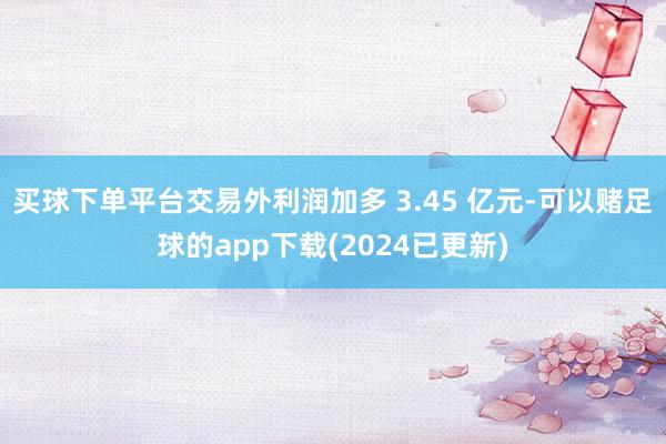 买球下单平台交易外利润加多 3.45 亿元-可以赌足球的app下载(2024已更新)