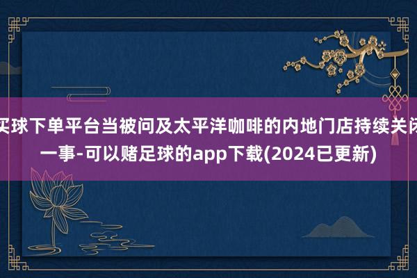 买球下单平台当被问及太平洋咖啡的内地门店持续关闭一事-可以赌足球的app下载(2024已更新)