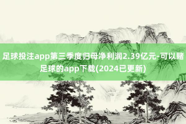 足球投注app第三季度归母净利润2.39亿元-可以赌足球的app下载(2024已更新)